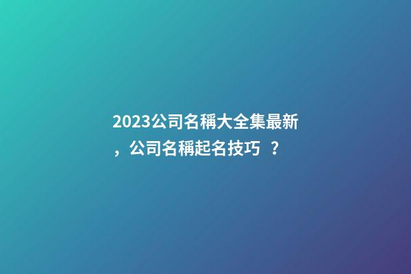 2023公司名稱大全集最新，公司名稱起名技巧？